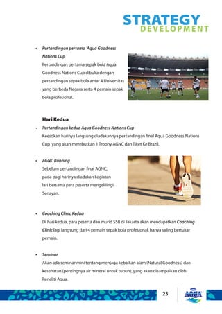 25
STRATEGYDEVELOPMENT
Pertandingan pertama Aqua Goodness•	
Nations Cup
Pertandingan pertama sepak bola Aqua
Goodness Nations Cup dibuka dengan
pertandingan sepak bola antar 4 Universitas
yang berbeda Negara serta 4 pemain sepak
bola profesional.
Coaching Clinic Kedua•	
Di hari kedua, para peserta dan murid SSB di Jakarta akan mendapatkan Coaching
Clinic lagi langsung dari 4 pemain sepak bola profesional, hanya saling bertukar
pemain.
Seminar•	
Akan ada seminar mini tentang menjaga kebaikan alam (Natural Goodness) dan
kesehatan (pentingnya air mineral untuk tubuh), yang akan disampaikan oleh
Peneliti Aqua.
Hari Kedua
Pertandingan kedua Aqua Goodness Nations Cup•	
Keesokan harinya langsung diadakannya pertandingan final Aqua Goodness Nations
Cup yang akan merebutkan 1 Trophy AGNC dan Tiket Ke Brazil.
AGNC Running•	
Sebelum pertandingan final AGNC,
pada pagi harinya diadakan kegiatan
lari bersama para peserta mengelilingi
Senayan.
 