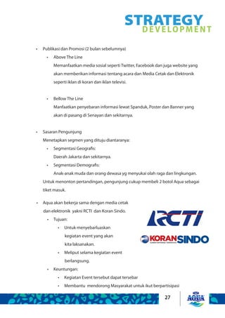 27
STRATEGYDEVELOPMENT
Publikasi dan Promosi (2 bulan sebelumnya)•	
Above The Line•	
Memanfaatkan media sosial seperti Twitter, Facebook dan juga website yang
akan memberikan informasi tentang acara dan Media Cetak dan Elektronik
seperti iklan di koran dan iklan televisi.
Bellow The Line•	
Manfaatkan penyebaran informasi lewat Spanduk, Poster dan Banner yang
akan di pasang di Senayan dan sekitarnya.
Sasaran Pengunjung•	
Menetapkan segmen yang dituju diantaranya:
Segmentasi Geografis:•	
Daerah Jakarta dan sekitarnya.
Segmentasi Demografis:•	
Anak-anak muda dan orang dewasa yg menyukai olah raga dan lingkungan.
Untuk menonton pertandingan, pengunjung cukup membeli 2 botol Aqua sebagai
tiket masuk.
Aqua akan bekerja sama dengan media cetak•	
dan elektronik yakni RCTI dan Koran Sindo.
Tujuan:•	
Untuk menyebarluaskan•	
kegiatan event yang akan
kita laksanakan.
Meliput selama kegiatan event•	
berlangsung.
Keuntungan:•	
Kegiatan Event tersebut dapat tersebar•	
Membantu mendorong Masyarakat untuk ikut berpartisipasi•	
 