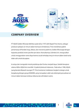 3
COMPANY OVERVIEW
PT AQUA Golden Missisipi didirikan pada tahun 1973 oleh Bapak Tirto Utomo, sebagai
produsen pelopor air minum dalam kemasan di Indonesia. Tirto mendirikan pabrik
pertamanya di Pondok Ungu, Bekasi, dan menamai pabrik itu Golden Mississippi dengan
kapasitas produksi enam juta liter per tahun. Konsultannya, Eulindra Lim, mengusulkan
untuk menggunakan nama Aqua karena cocok terhadap imej air minum dalam botol serta
tidak sulit untuk diucapkan.
Ia setuju dan mengubah merek produknya dari Puritas menjadi Aqua. Setelah beroprasi
selama 40thn AQUA kini memiliki 14 pabrik diseluruh Indonesia. Pada tahun 1998, AQUA
(yang berada dibawah naungan PT. Tirta Investama) melakukan langkah strategis untuk
bergabung dengan group DANONE, yang merupakan salah satu kelompok perusahaan air
minum dalam kemasan terbesar didunia dan ahli dalam nutrisi.
 