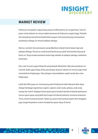 6
MARKET REVIEW
Indonesia merupakan negara kaya yang memiliki potensi air sangat besar. Saat ini,
pasar untuk industri air minum dalam kemasan di Indonesia sangat tinggi. Terbukti
dari banyaknya brand-brand baik lokal maupun internasional yang menawarkan
produknya sebagai air mineral pelepas dahaga.
Namun, semakin hari penawaran yang diberikan sebuah brand bukan lagi soal
pelepas dahaga. Terutama untuk brand-brand yang sudah lama berkecimpung di
bisnis ini. Yang mereka tawarkan bukan lagi sekedar air pelepas dahaga, melainkan
kesehatan.
Dan, saat ini justru gaya hidup lah yang banyak ditawarkan oleh para produsen air
mineral. Selain gaya hidup sehat, persaingan di pasar industri air minum juga mulai
merambah ke lingkungan. Yaitu dengan menambahkan aspek ramah dan cinta
lingkungan.
Lebih dari 60% pasar air mineral yang ada di Indonesia telah dikuasai oleh Aqua,
dengan berbagai segmentasi seperti, segmen anak muda, pekerja, anak-anak,
sampai ibu hamil. Sebagian besar pasar-pasar tersebut berada di daerah perkotaan,
namun pasar-pasar yang lebih kecil seperti di daerah pelosok, terutama Indonesia
Timur masih kurang tersentuh. Selain itu, pasar Internasional seperti Asia Tenggara
juga sangat berpotensi untuk memperluas pasar Aqua di dunia.
INSIGHTDISCOVERY
 