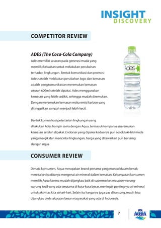 7
COMPETITOR REVIEW
ADES (The Coca-Cola Company)
Ades memiliki sasaran pada generasi muda yang
memiliki kekuatan untuk melakukan perubahan
terhadap lingkungan. Bentuk komunikasi dan promosi
Ades setelah melakukan perubahan logo dan kemasan
adalah pengkomunikasian meremukan kemasan
ukuran 600ml setelah dipakai. Ades menggunakan
kemasan yang lebih sedikit, sehingga mudah diremukan.
Dengan meremukan kemasan maka emisi karbon yang
ditinggalkan sampah menjadi lebih kecil.
Bentuk komunikasi pelestarian lingkungan yang
dilakukan Ades hampir sama dengan Aqua, termasuk kampanye meremukan
kemasan setelah dipakai. Endorser yang dipakai keduanya pun sosok laki-laki muda
yang energik dan mencintai lingkungan, harga yang ditawarkan pun bersaing
dengan Aqua
CONSUMER REVIEW
Dimata konsumen, Aqua merupakan brand pertama yang muncul dalam benak
mereka ketika ditanya mengenai air mineral dalam kemasan. Kebanyakan konsumen
memilih Aqua karena mudah dijangkau baik di supermarket maupun warung-
warung kecil yang ada terutama di kota-kota besar, meningat pentingnya air mineral
untuk aktivitas kita sehari-hari. Selain itu harganya juga pas dikantong, masih bisa
dijangkau oleh sebagian besar masyarakat yang ada di Indonesia.
INSIGHTDISCOVERY
 