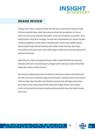 8
BRAND REVIEW
Hingga saat ini Aqua menguasai lebih dari 60% pasar yang ada di Indonesia. Sejak
40 tahun yang lalu Aqua selalu fokus pada produksi dan penyediaan air minum
dalam kemasan yang sehat dan berkualitas untuk seluruh lapisan masyarakat. Aqua
berkomitmen untuk terus menjaga, merawat dan memanfaatkan air sebaik mungkin
melalui pengelolaan sumber daya air berkelanjutan. Karena Aqua adalah ciptaan
alam yang berharga, dengan kebaikan alam dalam setiap tetesnya, Aqua ingin
memastikan bahwa konsumen akan selalu dapat menikmati air Aqua dari generasi ke
generasi berikutnya.
Oleh karena itu, Aqua menjaganya dengan tidak mengambil lebih dari apa yang
diberikan oleh alam, serta bekerjasama dengan pihak setempat untuk melestarikan
lingkungan sekitar sumber mata air.
Dan dengan bergabungnya bersama Danone, sebuah perusahaan retail terkemuka
dan ahli nutrisi dunia. Membuat Aqua berkesempatan membuka pasar Internasional
lebih luas lagi. Aqua memiliki rantai distribusi yang merata sehingga pemenuhan
permintaan untuk setiap wilayah lebih cepat dan singkat. Namun, kecurangan
masih sering terjadi diantaranya terjadi pemalsuan produk Aqua dan dijual kepada
konsumen.
INSIGHTDISCOVERY
 