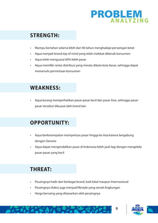 9
STRENGTH:
Mampu bertahan selama lebih dari 40 tahun menghadapi persaingan ketat•	
Aqua menjadi brand top of mind yang telah melekat dibenak konsumen•	
Aqua telah menguasai 60% lebih pasar•	
Aqua memiliki rantai distribusi yang merata dikota-kota besar, sehingga dapat•	
memenuhi permintaan konsumen
WEAKNESS:
Aqua kurang memperhatikan pasar-pasar kecil dan pasar Asia, sehingga pasar-•	
pasar tersebut dikuasai oleh brand lain
OPPORTUNITY:
Aqua berkesempatan memperluas pasar hingga ke Asia karena bergabung•	
dengan Danone
Aqua dapat mengendalikan pasar di Indonesia lebih jauh lagi dengan mengelola•	
pasar-pasar yang kecil
THREAT:
Pesaingnya hadir dari berbagai brand, baik lokal maupun Internasional•	
Pesaingnya (Ades) juga menjual lifestyle yang ramah lingkungan•	
Harga bersaing yang ditawarkan oleh pesaingnya•	
PROBLEMANALYZING
 