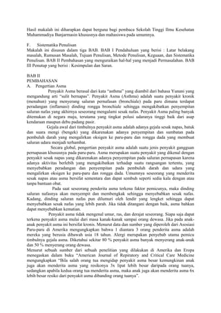 Hasil makalah ini diharapkan dapat berguna bagi pembaca Sekolah Tinggi Ilmu Kesehatan
Muhammadiya Banjarmasin khususnya dan mahasiswa pada umumnya.
F. Sistematika Penulisan
Makalah ini disusun dalam tiga BAB. BAB I Pendahuluan yang berisi : Latar belakang
masalah, Rumusan Masalah, Tujuan Penulisan, Metode Penulisan, Keguaan, dan Sistematika
Penulisan. BAB II Pembahasan yang menguraikan hal-hal yang menjadi Permasalahan. BAB
III Penutup yang berisi : Kesimpulan dan Saran.
BAB II
PEMBAHASAN
A. Pengertian Asma
Penyakit Asma berasal dari kata “asthma” yang diambil dari bahasa Yunani yang
mengandung arti “sulit bernapas”. Penyakit Asma (Asthma) adalah suatu penyakit kronik
(menahun) yang menyerang saluran pernafasan (bronchiale) pada paru dimana terdapat
peradangan (inflamasi) dinding rongga bronchiale sehingga mengakibatkan penyempitan
saluran nafas yang akhirnya seseorang mengalami sesak nafas. Penyakit Asma paling banyak
ditemukan di negara maju, terutama yang tingkat polusi udaranya tinggi baik dari asap
kendaraan maupun debu padang pasir.
Gejala awal dari timbulnya penyakit asma adalah adanya gejala sesak napas, batuk
dan suara mengi (bengek) yang dikarenakan adanya penyempitan dan sumbatan pada
pembuluh darah yang mengalirkan oksigen ke paru-paru dan rongga dada yang membuat
saluran udara menjadi terhambat.
Secara global, pengertian penyakit asma adalah suatu jenis penyakit gangguan
pernapasan khususnya pada paru-paru. Asma merupakan suatu penyakit yang dikenal dengan
penyakit sesak napas yang dikarenakan adanya penyempitan pada saluran pernapasan karena
adanya aktivitas berlebih yang mengakibatkan terhadap suatu rangsangan tertentu, yang
menyebabkan peradangan dan penyempitan pada pembuluh darah dan udara yang
mengalirkan oksigen ke paru-paru dan rongga dada. Umumnya seseorang yang menderita
sesak napas atau asma bersifat sementara dan dapat sembuh seperti sedia kala dengan atau
tanpa bantuan obat.
Pada saat seseorang penderita asma terkena faktor pemicunya, maka dinding
saluran nafasnya akan menyempit dan membengkak sehingga menyebabkan sesak nafas.
Kadang, dinding saluran nafas pun dilumuri oleh lendir yang lengket sehingga dapat
menyebabkan sesak nafas yang lebih parah. Jika tidak ditangani dengan baik, asma bahkan
dapat menyebabkan kematian.
Penyakit asma tidak mengenal umur, ras, dan derajat seseorang. Siapa saja dapat
terkena penyakit asma mulai dari masa kanak-kanak sampai orang dewasa. Jika pada anak-
anak penyakit asma ini bersifat kronis. Menurut data dan sumber yang diperoleh dari Asosiasi
Paru-paru di Amerika mengungkapkan bahwa 1 diantara 3 orang penderita asma adalah
mereka yang berusia dibawah usia 18 tahun. Alergi merupakan penyebab utama pemicu
timbulnya gejala asma. Diketahui sekitar 80 % penyakit asma banyak menyerang anak-anak
dan 50 % menyerang orang dewasa.
Menurut sebuah sumber dari sebuah penelitian yang dilakukan di Amerika dan Eropa
menegaskan dalam buku “American Journal of Repiratory and Critical Care Medicine
mengungkapkan “Bila salah orang tua mengidap penyakit asma besar kemungkinan anak
juga akan menderita asma yang resikonya 3x lipat lebih besar daripada orang tuanya,
sedangkan apabila kedua orang tua menderita asma, maka anak juga akan menderita asma 6x
lebih besar resiko dari penyakit asma dibanding orang tuanya”.
 