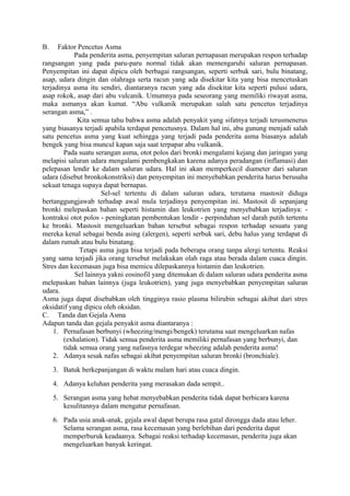 B. Faktor Pencetus Asma
Pada penderita asma, penyempitan saluran pernapasan merupakan respon terhadap
rangsangan yang pada paru-paru normal tidak akan memengaruhi saluran pernapasan.
Penyempitan ini dapat dipicu oleh berbagai rangsangan, seperti serbuk sari, bulu binatang,
asap, udara dingin dan olahraga serta racun yang ada disekitar kita yang bisa mencetuskan
terjadinya asma itu sendiri, diantaranya racun yang ada disekitar kita seperti pulusi udara,
asap rokok, asap dari abu vulcanik. Umumnya pada seseorang yang memiliki riwayat asma,
maka asmanya akan kumat. “Abu vulkanik merupakan salah satu pencetus terjadinya
serangan asma,” .
Kita semua tahu bahwa asma adalah penyakit yang sifatnya terjadi terusmenerus
yang biasanya terjadi apabila terdapat pencetusnya. Dalam hal ini, abu gunung menjadi salah
satu pencetus asma yang kuat sehingga yang terjadi pada penderita asma biasanya adalah
bengek yang bisa muncul kapan saja saat terpapar abu vulkanik.
Pada suatu serangan asma, otot polos dari bronki mengalami kejang dan jaringan yang
melapisi saluran udara mengalami pembengkakan karena adanya peradangan (inflamasi) dan
pelepasan lendir ke dalam saluran udara. Hal ini akan memperkecil diameter dari saluran
udara (disebut bronkokonstriksi) dan penyempitan ini menyebabkan penderita harus berusaha
sekuat tenaga supaya dapat bernapas.
Sel-sel tertentu di dalam saluran udara, terutama mastosit diduga
bertanggungjawab terhadap awal mula terjadinya penyempitan ini. Mastosit di sepanjang
bronki melepaskan bahan seperti histamin dan leukotrien yang menyebabkan terjadinya: -
kontraksi otot polos - peningkatan pembentukan lendir - perpindahan sel darah putih tertentu
ke bronki. Mastosit mengeluarkan bahan tersebut sebagai respon terhadap sesuatu yang
mereka kenal sebagai benda asing (alergen), seperti serbuk sari, debu halus yang terdapat di
dalam rumah atau bulu binatang.
Tetapi asma juga bisa terjadi pada beberapa orang tanpa alergi tertentu. Reaksi
yang sama terjadi jika orang tersebut melakukan olah raga atau berada dalam cuaca dingin.
Stres dan kecemasan juga bisa memicu dilepaskannya histamin dan leukotrien.
Sel lainnya yakni eosinofil yang ditemukan di dalam saluran udara penderita asma
melepaskan bahan lainnya (juga leukotrien), yang juga menyebabkan penyempitan saluran
udara.
Asma juga dapat disebabkan oleh tingginya rasio plasma bilirubin sebagai akibat dari stres
oksidatif yang dipicu oleh oksidan.
C. Tanda dan Gejala Asma
Adapun tanda dan gejala penyakit asma diantaranya :
1. Pernafasan berbunyi (wheezing/mengi/bengek) terutama saat mengeluarkan nafas
(exhalation). Tidak semua penderita asma memiliki pernafasan yang berbunyi, dan
tidak semua orang yang nafasnya terdegar wheezing adalah penderita asma!
2. Adanya sesak nafas sebagai akibat penyempitan saluran bronki (bronchiale).
3. Batuk berkepanjangan di waktu malam hari atau cuaca dingin.
4. Adanya keluhan penderita yang merasakan dada sempit..
5. Serangan asma yang hebat menyebabkan penderita tidak dapat berbicara karena
kesulitannya dalam mengatur pernafasan.
6. Pada usia anak-anak, gejala awal dapat berupa rasa gatal dirongga dada atau leher.
Selama serangan asma, rasa kecemasan yang berlebihan dari penderita dapat
memperburuk keadaanya. Sebagai reaksi terhadap kecemasan, penderita juga akan
mengeluarkan banyak keringat.
 