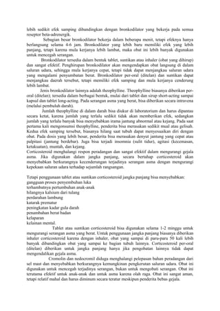 lebih sedikit efek samping dibandingkan dengan bronkodilator yang bekerja pada semua
reseptor beta-adrenergik.
Sebagian besar bronkodilator bekerja dalam beberapa menit, tetapi efeknya hanya
berlangsung selama 4-6 jam. Bronkodilator yang lebih baru memiliki efek yang lebih
panjang, tetapi karena mula kerjanya lebih lambat, maka obat ini lebih banyak digunakan
untuk mencegah serangan.
Bronkodilator tersedia dalam bentuk tablet, suntikan atau inhaler (obat yang dihirup)
dan sangat efektif. Penghirupan bronkodilator akan mengendapkan obat langsung di dalam
saluran udara, sehingga mula kerjanya cepat, tetapi tidak dapat menjangkau saluran udara
yang mengalami penyumbatan berat. Bronkodilator per-oral (ditelan) dan suntikan dapat
menjangkau daerah tersebut, tetapi memiliki efek samping dan mula kerjanya cenderung
lebih lambat.
Jenis bronkodilator lainnya adalah theophylline. Theophylline biasanya diberikan per-
oral (ditelan); tersedia dalam berbagai bentuk, mulai dari tablet dan sirup short-acting sampai
kapsul dan tablet long-acting. Pada serangan asma yang berat, bisa diberikan secara intravena
(melalui pembuluh darah).
Jumlah theophylline di dalam darah bisa diukur di laboratorium dan harus dipantau
secara ketat, karena jumlah yang terlalu sedikit tidak akan memberikan efek, sedangkan
jumlah yang terlalu banyak bisa menyebabkan irama jantung abnormal atau kejang. Pada saat
pertama kali mengonsumsi theophylline, penderita bisa merasakan sedikit mual atau gelisah.
Kedua efek samping tersebut, biasanya hilang saat tubuh dapat menyesuaikan diri dengan
obat. Pada dosis yang lebih besar, penderita bisa merasakan denyut jantung yang cepat atau
palpitasi (jantung berdebar). Juga bisa terjadi insomnia (sulit tidur), agitasi (kecemasan,
ketakuatan), muntah, dan kejang.
Corticosteroid menghalangi respon peradangan dan sangat efektif dalam mengurangi gejala
asma. Jika digunakan dalam jangka panjang, secara bertahap corticosteroid akan
menyebabkan berkurangnya kecenderungan terjadinya serangan asma dengan mengurangi
kepekaan saluran udara terhadap sejumlah rangsangan.
Tetapi penggunaan tablet atau suntikan corticosteroid jangka panjang bisa menyebabkan:
gangguan proses penyembuhan luka
terhambatnya pertumbuhan anak-anak
hilangnya kalsium dari tulang
perdarahan lambung
katarak prematur
peningkatan kadar gula darah
penambahan berat badan
kelaparan
kelainan mental.
Tablet atau suntikan corticosteroid bisa digunakan selama 1-2 minggu untuk
mengurangi serangan asma yang berat. Untuk penggunaan jangka panjang biasanya diberikan
inhaler corticosteroid karena dengan inhaler, obat yang sampai di paru-paru 50 kali lebih
banyak dibandingkan obat yang sampai ke bagian tubuh lainnya. Corticosteroid per-oral
(ditelan) diberikan untuk jangka panjang hanya jika pengobatan lainnya tidak dapat
mengendalikan gejala asma.
Cromolin dan nedocromil diduga menghalangi pelepasan bahan peradangan dari
sel mast dan menyebabkan berkurangnya kemungkinan pengkerutan saluran udara. Obat ini
digunakan untuk mencegah terjadinya serangan, bukan untuk mengobati serangan. Obat ini
terutama efektif untuk anak-anak dan untuk asma karena olah raga. Obat ini sangat aman,
tetapi relatif mahal dan harus diminum secara teratur meskipun penderita bebas gejala.
 
