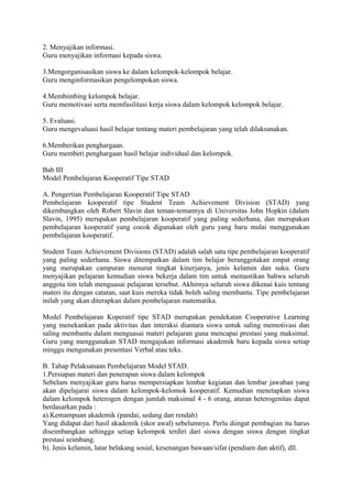 2. Menyajikan informasi.
Guru menyajikan informasi kepada siswa.
3.Mengorganisasikan siswa ke dalam kelompok-kelompok belajar.
Guru menginformasikan pengelompokan siswa.
4.Membimbing kelompok belajar.
Guru memotivasi serta memfasilitasi kerja siswa dalam kelompok kelompok belajar.
5. Evaluasi.
Guru mengevaluasi hasil belajar tentang materi pembelajaran yang telah dilaksanakan.
6.Memberikan penghargaan.
Guru memberi penghargaan hasil belajar individual dan kelompok.
Bab III
Model Pembelajaran Kooperatif Tipe STAD
A. Pengertian Pembelajaran Kooperatif Tipe STAD
Pembelajaran kooperatif tipe Student Team Achievement Division (STAD) yang
dikembangkan oleh Robert Slavin dan teman-temannya di Universitas John Hopkin (dalam
Slavin, 1995) merupakan pembelajaran kooperatif yang paling sederhana, dan merupakan
pembelajaran kooperatif yang cocok digunakan oleh guru yang baru mulai menggunakan
pembelajaran kooperatif.
Student Team Achievement Divisions (STAD) adalah salah satu tipe pembelajaran kooperatif
yang paling sederhana. Siswa ditempatkan dalam tim belajar beranggotakan empat orang
yang merupakan campuran menurut tingkat kinerjanya, jenis kelamin dan suku. Guru
menyajikan pelajaran kemudian siswa bekerja dalam tim untuk memastikan bahwa seluruh
anggota tim telah menguasai pelajaran tersebut. Akhirnya seluruh siswa dikenai kuis tentang
materi itu dengan catatan, saat kuis mereka tidak boleh saling membantu. Tipe pembelajaran
inilah yang akan diterapkan dalam pembelajaran matematika.
Model Pembelajaran Koperatif tipe STAD merupakan pendekatan Cooperative Learning
yang menekankan pada aktivitas dan interaksi diantara siswa untuk saling memotivasi dan
saling membantu dalam menguasai materi pelajaran guna mencapai prestasi yang maksimal.
Guru yang menggunakan STAD mengajukan informasi akademik baru kepada siswa setiap
minggu mengunakan presentasi Verbal atau teks.
B. Tahap Pelaksanaan Pembelajaran Model STAD.
1.Persiapan materi dan penerapan siswa dalam kelompok
Sebelum menyajikan guru harus mempersiapkan lembar kegiatan dan lembar jawaban yang
akan dipelajarai siswa dalam kelompok-kelomok kooperatif. Kemudian menetapkan siswa
dalam kelompok heterogen dengan jumlah maksimal 4 - 6 orang, aturan heterogenitas dapat
berdasarkan pada :
a).Kemampuan akademik (pandai, sedang dan rendah)
Yang didapat dari hasil akademik (skor awal) sebelumnya. Perlu diingat pembagian itu harus
diseimbangkan sehingga setiap kelompok terdiri dari siswa dengan siswa dengan tingkat
prestasi seimbang.
b). Jenis kelamin, latar belakang sosial, kesenangan bawaan/sifat (pendiam dan aktif), dll.
 
