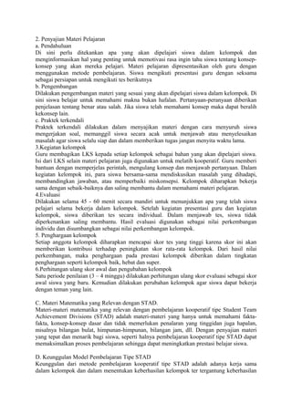2. Penyajian Materi Pelajaran
a. Pendahuluan
Di sini perlu ditekankan apa yang akan dipelajari siswa dalam kelompok dan
menginformasikan hal yang penting untuk memotivasi rasa ingin tahu siswa tentang konsep-
konsep yang akan mereka pelajari. Materi pelajaran dipresentasikan oleh guru dengan
menggunakan metode pembelajaran. Siswa mengikuti presentasi guru dengan seksama
sebagai persiapan untuk mengikuti tes berikutnya
b. Pengembangan
Dilakukan pengembangan materi yang sesuai yang akan dipelajari siswa dalam kelompok. Di
sini siswa belajar untuk memahami makna bukan hafalan. Pertanyaan-peranyaan diberikan
penjelasan tentang benar atau salah. Jika siswa telah memahami konsep maka dapat beralih
kekonsep lain.
c. Praktek terkendali
Praktek terkendali dilakukan dalam menyajikan materi dengan cara menyuruh siswa
mengerjakan soal, memanggil siswa secara acak untuk menjawab atau menyelesaikan
masalah agar siswa selalu siap dan dalam memberikan tugas jangan menyita waktu lama.
3.Kegiatan kelompok
Guru membagikan LKS kepada setiap kelompok sebagai bahan yang akan dipelajari siswa.
Isi dari LKS selain materi pelajaran juga digunakan untuk melatih kooperatif. Guru memberi
bantuan dengan memperjelas perintah, mengulang konsep dan menjawab pertanyaan. Dalam
kegiatan kelompok ini, para siswa bersama-sama mendiskusikan masalah yang dihadapi,
membandingkan jawaban, atau memperbaiki miskonsepsi. Kelompok diharapkan bekerja
sama dengan sebaik-baiknya dan saling membantu dalam memahami materi pelajaran.
4.Evaluasi
Dilakukan selama 45 - 60 menit secara mandiri untuk menunjukkan apa yang telah siswa
pelajari selama bekerja dalam kelompok. Setelah kegiatan presentasi guru dan kegiatan
kelompok, siswa diberikan tes secara individual. Dalam menjawab tes, siswa tidak
diperkenankan saling membantu. Hasil evaluasi digunakan sebagai nilai perkembangan
individu dan disumbangkan sebagai nilai perkembangan kelompok.
5. Penghargaan kelompok
Setiap anggota kelompok diharapkan mencapai skor tes yang tinggi karena skor ini akan
memberikan kontribusi terhadap peningkatan skor rata-rata kelompok. Dari hasil nilai
perkembangan, maka penghargaan pada prestasi kelompok diberikan dalam tingkatan
penghargaan seperti kelompok baik, hebat dan super.
6.Perhitungan ulang skor awal dan pengubahan kelompok
Satu periode penilaian (3 – 4 minggu) dilakukan perhitungan ulang skor evaluasi sebagai skor
awal siswa yang baru. Kemudian dilakukan perubahan kelompok agar siswa dapat bekerja
dengan teman yang lain.
C. Materi Matematika yang Relevan dengan STAD.
Materi-materi matematika yang relevan dengan pembelajaran kooperatif tipe Student Team
Achievement Divisions (STAD) adalah materi-materi yang hanya untuk memahami fakta-
fakta, konsep-konsep dasar dan tidak memerlukan penalaran yang tinggidan juga hapalan,
misalnya bilangan bulat, himpunan-himpunan, bilangan jam, dll. Dengan penyajian materi
yang tepat dan menarik bagi siswa, seperti halnya pembelajaran kooperatif tipe STAD dapat
memaksimalkan proses pembelajaran sehingga dapat meningkatkan prestasi belajar siswa.
D. Keunggulan Model Pembelajaran Tipe STAD
Keunggulan dari metode pembelajaran kooperatif tipe STAD adalah adanya kerja sama
dalam kelompok dan dalam menentukan keberhasilan kelompok ter tergantung keberhasilan
 