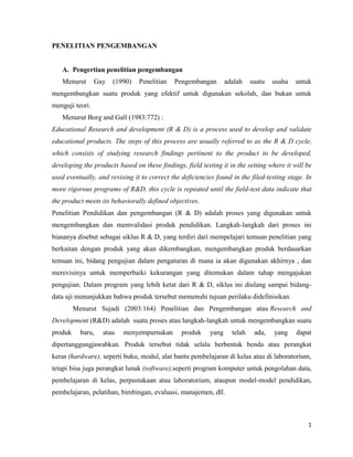 PENELITIAN PENGEMBANGAN

A. Pengertian penelitian pengembangan
Menurut

Gay

(1990)

Penelitian

Pengembangan

adalah

suatu

usaha

untuk

mengembangkan suatu produk yang efektif untuk digunakan sekolah, dan bukan untuk
menguji teori.
Menurut Borg and Gall (1983:772) :
Educational Research and development (R & D) is a process used to develop and validate
educational products. The steps of this process are usually referred to as the R & D cycle,
which consists of studying research findings pertinent to the product to be developed,
developing the products based on these findings, field testing it in the setting where it will be
used eventually, and revising it to correct the deficiencies found in the filed-testing stage. In
more rigorous programs of R&D, this cycle is repeated until the field-test data indicate that
the product meets its behaviorally defined objectives.
Penelitian Pendidikan dan pengembangan (R & D) adalah proses yang digunakan untuk
mengembangkan dan memvalidasi produk pendidikan. Langkah-langkah dari proses ini
biasanya disebut sebagai siklus R & D, yang terdiri dari mempelajari temuan penelitian yang
berkaitan dengan produk yang akan dikembangkan, mengembangkan produk berdasarkan
temuan ini, bidang pengujian dalam pengaturan di mana ia akan digunakan akhirnya , dan
merevisinya untuk memperbaiki kekurangan yang ditemukan dalam tahap mengajukan
pengujian. Dalam program yang lebih ketat dari R & D, siklus ini diulang sampai bidangdata uji menunjukkan bahwa produk tersebut memenuhi tujuan perilaku didefinisikan.
Menurut Sujadi (2003:164) Penelitian dan Pengembangan atau Research and
Development (R&D) adalah suatu proses atau langkah-langkah untuk mengembangkan suatu
produk

baru,

atau

menyempurnakan

produk

yang

telah

ada,

yang

dapat

dipertanggungjawabkan. Produk tersebut tidak selalu berbentuk benda atau perangkat
keras (hardware), seperti buku, modul, alat bantu pembelajaran di kelas atau di laboratorium,
tetapi bisa juga perangkat lunak (software),seperti program komputer untuk pengolahan data,
pembelajaran di kelas, perpustakaan atau laboratorium, ataupun model-model pendidikan,
pembelajaran, pelatihan, bimbingan, evaluasi, manajemen, dll.

1

 