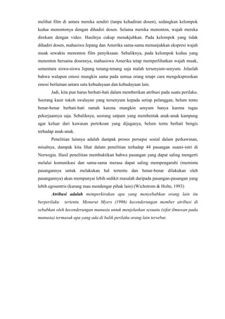 melihat film di antara mereka sendiri (tanpa kehadiran dosen), sedangkan kelompok
kedua menontonya dengan dihadiri dosen. Selama mereka menonton, wajah mereka
direkam dengan video. Hasilnya cukup menakjubkan. Pada kelompok yang tidak
dihadiri dosen, mahasiwa Jepang dan Amerika sama-sama menunjukkan ekspresi wajah
muak sewaktu menonton film penyiksaan. Sebaliknya, pada kelompok kedua yang
menonton bersama dosennya, mahasiswa Amerika tetap memperlihatkan wajah muak,
sementara siswa-siswa Jepang tenang-tenang saja malah tersenyum-senyum. Jelaslah
bahwa walapun emosi mungkin sama pada semua orang tetapi cara mengekspresikan
emosi berlainan antara satu kebudayaan dan kebudayaan lain.
Jadi, kita pun harus berhati-hati dalam memberikan atribusi pada suatu perilaku.
Seorang kasir tokoh swalayan yang tersenyum kepada setiap pelanggan, belum tentu
benar-benar berhati-hati ramah karena mungkin senyum hanya karena tugas
pekerjaannya saja. Sebaliknya, seorang satpam yang membentak anak-anak kampung
agar keluar dari kawasan pertokoan yang dijaganya, belum tentu berhati bengis
terhadap anak-anak.
Penelitian lainnya adalah dampak proses persepsi sosial dalam perkawinan,
misalnya, dampak kita lihat dalam penelitian terhadap 44 pasangan suami-istri di
Norwegia. Hasil penelitian membuktikan bahwa pasangan yang dapat saling mengerti
melalui komunikasi dan sama-sama merasa dapat saling mempengaruhi (meminta
pasangannya untuk melakukan hal tertentu dan benar-benar dilakukan oleh
pasangannya) akan mempunyai lebih sedikit masalah daripada pasangan-pasangan yang
lebih egosentris (kurang mau mendengar pihak lain) (Wichstrom & Holte, 1993)
Atribusi adalah memperkirakan apa yang menyebabkan orang lain itu
berperilaku tertentu. Menurut Myers (1996) kecenderungan member atribusi di
sebabkan oleh kecenderungan manusia untuk menjelaskan sesuatu (sifat ilmuwan pada
manusia) termasuk apa yang ada di balik perilaku orang lain tersebut.
 