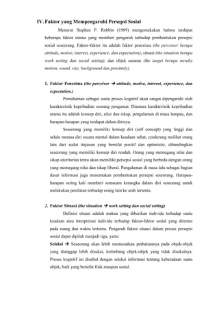 IV. Faktor yang Mempengaruhi Persepsi Sosial
Menurut Stephen P. Robbin (1989) mengemukakan bahwa terdapat
beberapa faktor utama yang memberi pengaruh terhadap pembentukan persepsi
sosial seseorang. Faktor-faktor itu adalah faktor penerima (the perceiver berupa
attitude, motive, interest, experience, dan expectation), situasi (the situation berupa
work setting dan social setting), dan objek sasaran (the target berupa novelty
motion, sound, size, background dan proximity).
1. Faktor Penerima (the perceiver  attitude, motive, interest, experience, dan
expectation.)
Pemahaman sebagai suatu proses kognitif akan sangat dipengaruhi oleh
karakteristik kepribadian seorang pengamat. Diantara karakteristik kepribadian
utama itu adalah konsep diri, nilai dan sikap, pengalaman di masa lampau, dan
harapan-harapan yang terdapat dalam dirinya.
Seseorang yang memiliki konsep diri (self concept) yang tinggi dan
selalu merasa diri secara mental dalam keadaan sehat, cenderung melihat orang
lain dari sudut tinjauan yang bersifat positif dan optimistic, dibandingkan
seseorang yang memiliki konsep diri rendah. Orang yang memegang nilai dan
sikap otoritarian tentu akan memiliki persepsi sosial yang berbeda dengan orang
yang memegang nilai dan sikap liberal. Pengalaman di masa lalu sebagai bagian
dasar informasi juga menentukan pembentukan persepsi seseorang. Harapan-
harapan sering kali memberi semacam kerangka dalam diri seseorang untuk
melakukan penilaian terhadap orang lain ke arah tertentu.
2. Faktor Situasi (the situation  work setting dan social setting)
Definisi situasi adalah makna yang diberikan individu terhadap suatu
keadaan atau interpretasi individu terhadap faktor-faktor sosial yang ditemui
pada ruang dan waktu tertentu. Pengaruh faktor situasi dalam proses persepsi
sosial dapat dipilah menjadi tiga, yaitu:
Seleksi  Seseorang akan lebih memusatkan perhatiannya pada objek-objek
yang dianggap lebih disukai, ketimbang objek-objek yang tidak disukainya.
Proses kognitif ini disebut dengan seleksi informasi tentang keberadaan suatu
objek, baik yang bersifat fisik maupun sosial.
 