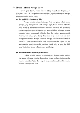 V. Macam – Macam Persepsi Sosial
Secara garis besar persepsi manusia dibagi menjadi dua bagian, yaitu
(Mulyana, 2005: 171-176): persepsi terhadap objek (lingkungan fisik) dan persepsi
terhadap manusia (interpersonal).
a) Persepsi Objek (lingkungan fisik)
Persepsi terhadap objek (lingkungan fisik) merupakan sebuah proses
persepsi yang menggunakan benda sebagai objek, bukan manusia. Stimulus
yang ditangkap bukan dari komunikasi nonverbal, melankan dari gelombang
cahaya, gelombang suara, temperatur, dll. sifat- sifat luar, sedangkan persepsi
terhadap orang menanggapi sifat-sifat luar dan dalam (perasaan,motif,
harapan, dan sebagainya). Orang akan mempersepsi anda pada saat anda
mempersepsi mereka. Dengan kata lain, persepsi terhadap manusia bersifat
interaktif. Objek yang kita persepsi tidak memberikan reaksi kepada kita dan
kita juga tidak memberikan reaksi emosional kepada objek tersebut, dan objek
yang kita jadikan sebagai bahan persepsi relatif tetap.
b) Persepsi terhadap manusia (interpersonal)
Persepsi terhadap manusia merupakan proses presepsi dimana manusia
merupakan objeknya. Stimulus disampaikan melalui lambang-lambang verbal
maupun nonverbal. Reaksi dari yang dipersepsi ada kemungkinan bias, karena
manusia selalu berubah-ubah.
 