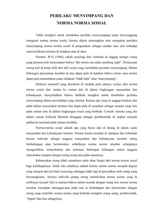 PERILAKU MENYIMPANG DAN
NORMA NORMA SOSIAL
Tidak mungkin untuk membahas perilaku menyimapang tanpa menyinggung
mengenai norma norma sosial, karena dalam menetapkan atau mengukur perilaku
menyimpang norma norma sosial di pergunakan sebagai standar atau unit terhadap
mana kelakuan tertentu di tetapkan atau di ukur.
Sumner, W.G (1966), tokoh sosiologi dari Amerika di anggap sebagai orang
yang pertama kali menyatakan bahwa “the mores can make anything right”. Pertanyaan
sering kali di kutip oleh ahli ahli sosial yang membahas perilaku menyimpang. Dalam
hubungan pernyataan tersebut di atas dapat pula di katakan bahwa mores atau norma
dapat pula menentukan suatu tindakan “tidak baik” atau “menyimpang”.
Defenisi normatif yang demikian di tambah pula adanya variasi dari norma
norma sosial dari zaman ke zaman dan di dalam lingkungan masyarakat dan
kebudayaan, menyebabkan bahwa tidaklah mungkin untuk membahas perilaku
menyimpang dalam peristilahan yang absolut. Karena apa yang di anggap berdosa dan
jahat dalam masyarakat tertentu lain dapat pula di nyatakan sebagai sesuatu yang lain
pada zaman atau di dalam lingkungan sosial yang berbeda. Contoh: mereka yang dio
dalam zaman kolonial Belanda dianggap sebagai pemberontak di angkat menjadi
pahlawan nasional pada zaman merdeka.
Norma-norma sosial adalah apa yang harus dan di larang di dalam suatu
masyarakat dan kebudayaan tertentu. Norma norma tersebut di ciptakan dan terbentuk
karena individu sebagai anggota masyarakat dan kebudayaan tersebut saling
berhubungan atau berinteraksi, sebaliknya norma norma tersebut selanjutnya
mengarahkan, menyalurkan dan mebatasi hubungan hubungan antara anggota
masyarakat maupun dengan orang orang lain pada umumnya.
Kebanyakan orang tidak senantiasa sadar akan fungsi dari norma norma sosial
bagi kehidupannya. Salah satu sebabnya adalah karena norma norma menjadi bagian
yang integral dari pri badi seseorang sehingga tidak lagi di persoalkan oleh orang yang
bersaangkutan. Artinya individu jarang sering memikirkan norma norma yang di
milikinya kecuali bila ia merasa bahwa dalam kontak dengan orang lain norma norma
tersebut mendapat tantangan.atau pada saat ia berhadapan dan berinteraksi dengan
orang yang memiliki norma norma yang berbeda mungkin orang asing, pemberontak,
”hippie”dan lain sebagainya.
 