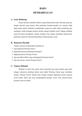 BAB I
PENDAHULUAN
A. Latar Belakang
Setiap individu memiliki karakter yang berbeda-beda antara individu yang satu
dengan individu yang lainnya. Dari perbedaan karakter-karakter itu, manusia tidak
dapat hidup sendiri melainkan membutuhkan orang lain untuk saling mendukung dan
membantu, itulah mengapa manusia disebut sebagai makhluk social. Sebagai makhluk
social kita harus beradaptasi, mampu mengerti, dan mampu memahami maksud dari
perbuatan orang lain. Disinilah dibutuhkan sebuah persepsi social.
B. Rumusan Masalah
Adapun rumusan masalah dalam makalah ini :
1. Apa pengertian Persepsi Sosial ?
2. Bagaimana proses pembentukan Persepsi?
3. Bagaimana proses Persepsi Sosial?
4. Apa saja faktor-faktor yang mempengaruhi Persepsi Sosial?
5. Apa saja macam- macam Persepsi Sosial ?
C. Tujuan Makalah
Makalah ini kami buat untuk untuk memenuhi apa yang menjadi tugas kami
sebagai mahasiswa psikologi dalam mata kuliah Psikologi Sosial yang membahas
tentang “Persepsi Sosial” dimana kami mampu mengerti bagaimana proses persepsi
social terjadi, faktor apa yang mempengaruhi persepsi social, serta macam-macam
persepsi social itu sendiri.
 
