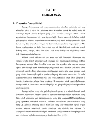 BAB II
PEMBAHASAN
I. Pengertian Persepsi Sosial
Persepsi berlangsung saat seseorang menerima stimulus dari dunia luar yang
ditangkap oleh organ-organ bantunya yang kemudian masuk ke dalam otak. Di
dalamnya terjadi proses berpikir yang pada akhirnya terwujud dalam sebuah
pemahaman. Pemahaman ini yang kurang lebih disebut persepsi. Sebelum terjadi
persepsi pada manusia, diperlukan sebuah stimuli yang harus ditangkap melalui organ
tubuh yang bisa digunakan sebagai alat bantu untuk memahami lingkungannya. Alat
bantu itu dinamakan alat indra. Indra yang saat ini diketahui secara universal adalah
hidung, mata, telinga, lidah, dan kulit. Alat indra merupakan penghubung antara
individu dengan dunia luarnya.
Sebagai contoh pada seorang bayi yang baru lahir, bayangan – bayangan yang
sampai ke otak masih tercampur aduk sehingga bayi belum dapat membeda-bedakan
benda-benda dengan jelas. Semakin besar anak itu, semakin baik struktur susunan
syaraf dan otaknya, serta bertambahnya pengalaman anak tersebut. Dia mulai dapat
mengenal banyak objek satu-persatu, membedakan antara satu benda dengan benda
yang lainnya dan mengelompokan benda-benda yang berdekatan atau serupa. Dia mulai
dapat memfokuskan perhatiannya pada satu objek, sedangkan objek-objek yang lain si
sekitarnya dianggap sebagai latar belakang. Kemampuan untuk membeda-bedakan,
mengelompokan, memfokuskan dan sebagainya itu, yang selanjutnya diinterpretasikan
disebut persepsi.
Persepsi dalam pengertian psikologi adalah proses pencarian informasi untuk
dipahami, jadi melalui persepsi sosial kita berusaha mencari tahu dan memahami orang
lain. Lebih khususnya lagi, dengan persepsi sosial kita berusaha (1) Mengetahui apa
yang dipikirkan, dipercaya, dirasakan, diniatkan, dikehendaki, dan didambakan orang
lain; (2) Membaca apa yang ada di dalam diri orang lain berdasarkan ekpresi wajah,
tekanan suaram gerak-gerik tubuh, kata-kata, dan tingkah laku mereka; (3)
Menyesuaikan tindakan sendiri dengan keberadaan orang lain berdasarkan pengetahuan
dan pembacaan terhadap orang tersebut (Sarlito dan Eko, 2009).
 