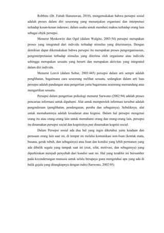 Robbins (Dr. Fattah Hanurawan, 2010), mengemukakan bahwa persepsi sosial
adalah proses dalam diri seseorang yang menunjukan organisasi dan interpretasi
terhadap kesan-kesan inderawi, dalam usaha untuk memberi makna terhadap orang lain
sebagai objek persepsi.
Menurut Moskowitz dan Ogel (dalam Walgito, 2003:54) persepsi merupakan
proses yang integrated dari individu terhadap stimulus yang diterimanya. Dengan
demikian dapat dikemukakan bahwa persepsi itu merupakan proses pengorganisasian,
penginterpretasian terhadap stimulus yang diterima oleh organisme atau individu
sehingga merupakan sesuatu yang berarti dan merupakan aktivitas yang integrated
dalam diri individu.
Menurut Leavit (dalam Sobur, 2003:445) persepsi dalam arti sempit adalah
penglihatan, bagaimana cara seseorang melihat sesuatu, sedangkan dalam arti luas
persepsi adalah pandangan atau pengertian yaitu bagaimana seseorang memandang atau
mengartikan sesuatu.
Persepsi dalam pengertian psikologi menurut Sarwono (2002:94) adalah proses
pencarian informasi untuk dipahami. Alat untuk memperoleh informasi tersebut adalah
penginderaan (penglihatan, pendengaran, peraba dan sebagainya). Sebaliknya, alat
untuk memahaminya adalah kesadaran atau kognisi. Dalam hal persepsi mengenai
orang itu atau orang-orang lain untuk memahami orang dan orang-orang lain, persepsi
itu dinamakan persepsi social dan kognisinya pun dinamakan kognisi social.
Dalam Persepsi sosial ada dua hal yang ingin diketahui yaitu keadaan dan
perasaan orang lain saat ini, di tempat ini melalui komunikasi non-lisan (kontak mata,
busana, gerak tubuh, dan sebagainya) atau lisan dan kondisi yang lebih permanen yang
ada dibalik segala yang tampak saat ini (niat, sifat, motivasi, dan sebagainya) yang
diperkirakan menjadi penyebab dari kondisi saat ini. Hal yang terakhir ini bersumber
pada kecenderungan manusia untuk selalu berupaya guna mengetahui apa yang ada di
balik gejala yang ditangkapnya dengan indra (Sarwono, 2002:95)
 