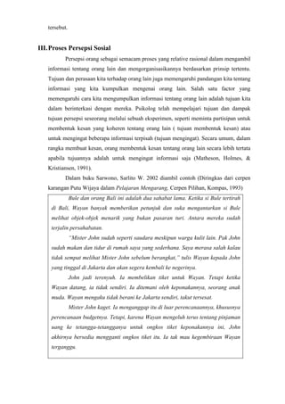 tersebut.
III.Proses Persepsi Sosial
Persepsi orang sebagai semacam proses yang relative rasional dalam mengambil
informasi tentang orang lain dan mengorganisasikannya berdasarkan prinsip tertentu.
Tujuan dan perasaan kita terhadap orang lain juga memengaruhi pandangan kita tentang
informasi yang kita kumpulkan mengenai orang lain. Salah satu factor yang
memengaruhi cara kita mengumpulkan informasi tentang orang lain adalah tujuan kita
dalam berinterkasi dengan mereka. Psikolog telah mempelajari tujuan dan dampak
tujuan persepsi seseorang melalui sebuah eksperimen, seperti meminta partisipan untuk
membentuk kesan yang koheren tentang orang lain ( tujuan membentuk kesan) atau
untuk mengingat beberapa informasi terpisah (tujuan mengingat). Secara umum, dalam
rangka membuat kesan, orang membentuk kesan tentang orang lain secara lebih tertata
apabila tujuannya adalah untuk mengingat informasi saja (Matheson, Holmes, &
Kristiansen, 1991).
Dalam buku Sarwono, Sarlito W. 2002 diambil contoh (Diringkas dari cerpen
karangan Putu Wijaya dalam Pelajaran Mengarang, Cerpen Pilihan, Kompas, 1993)
Bule dan orang Bali ini adalah dua sahabat lama. Ketika si Bule tertirah
di Bali, Wayan banyak memberikan petunjuk dan suka mengantarkan si Bule
melihat objek-objek menarik yang bukan pasaran turi. Antara mereka sudah
terjalin persahabatan.
“Mister John sudah seperti saudara meskipun warga kulit lain. Pak John
sudah makan dan tidur di rumah saya yang sederhana. Saya merasa salah kalau
tidak sempat melihat Mister John sebelum berangkat,” tulis Wayan kepada John
yang tinggal di Jakarta dan akan segera kembali ke negerinya.
John jadi terenyuh. Ia membelikan tiket untuk Wayan. Tetapi ketika
Wayan datang, ia tidak sendiri. Ia ditemani oleh keponakannya, seorang anak
muda. Wayan mengaku tidak berani ke Jakarta sendiri, takut tersesat.
Mister John kaget. Ia menganggap itu di luar perencanaannya, khususnya
perencanaan budgetnya. Tetapi, karena Wayan mengeluh terus tentang pinjaman
uang ke tetangga-tetangganya untuk ongkos tiket keponakannya ini, John
akhirnya bersedia mengganti ongkos tiket itu. Ia tak mau kegembiraan Wayan
terganggu.
 