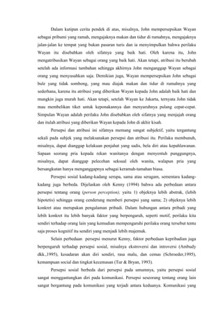 Dalam kutipan cerita pendek di atas, misalnya, John mempersepsikan Wayan
sebagai pribumi yang ramah, mengajaknya makan dan tidur di rumahnya, mengajaknya
jalan-jalan ke tempat yang bukan pasaran turis dan ia menyimpulkan bahwa perilaku
Wayan itu disebabkan oleh sifatnya yang baik hati. Oleh karena itu, John
mengatribusikan Wayan sebagai orang yang baik hati. Akan tetapi, atribusi itu berubah
setelah ada informasi tambahan sehingga akhirnya John menganggap Wayan sebagai
orang yang menyusahkan saja. Demikian juga, Wayan mempersepsikan John sebagai
bule yang tidak sombong, yang mau diajak makan dan tidur di rumahnya yang
sederhana, karena itu atribusi yang diberikan Wayan kepada John adalah baik hati dan
mungkin juga murah hati. Akan tetapi, setelah Wayan ke Jakarta, ternyata John tidak
mau membelikan tiket untuk keponakannya dan menyuruhnya pulang cepat-cepat.
Simpulan Wayan adalah perilaku John disebabkan oleh sifatnya yang menjajah orang
dan itulah atribusi yang diberikan Wayan kepada John di akhir kisah.
Persepsi dan atribusi ini sifatnya memang sangat subjektif, yaitu tergantung
sekali pada subjek yang melaksanakan persepsi dan atribusi itu. Perilaku membunuh,
misalnya, dapat dianggap kelakuan penjahat yang sadis, bela diri atau kepahlawanan.
Sapaan seorang pria kepada rekan wanitanya dengan menyentuh punggungnya,
misalnya, dapat dianggap pelecehan seksual oleh wanita, walapun pria yang
bersangkutan hanya menganggapnya sebagai keramah-tamahan biasa.
Persepsi sosial kadang-kadang serupa, sama atau seragam, sementara kadang-
kadang juga berbeda. Dijelaskan oleh Kenny (1994) bahwa ada perbedaan antara
persepsi tentang orang (person perception), yaitu 1) objeknya lebih abstrak, (lebih
hipotetis) sehingga orang cenderung memberi persepsi yang sama; 2) objeknya lebih
konkret atau merupakan pengalaman pribadi. Dalam hubungan antara pribadi yang
lebih konkret itu lebih banyak faktor yang berpengaruh, seperti motif, perilaku kita
sendiri terhadap orang lain yang kemudian mempengaruhi perilaku orang tersebut tentu
saja proses kognitif itu sendiri yang menjadi lebih majemuk.
Selain perbedaan persepsi menurut Kenny, faktor perbedaan kepribadian juga
berpengaruh terhadap persepsi sosial, misalnya ekstroversi dan introversi (Ambudy
dkk.,1995), kesadaran akan diri sendiri, rasa malu, dan cemas (Schroeder,1995),
kemampuan social dan tingkat kecemasan (Tur & Bryan, 1993).
Persepsi sosial berbeda dari persepsi pada umumnya, yaitu persepsi sosial
sangat menggantungkan diri pada komunikasi. Persepsi seseorang tentang orang lain
sangat bergantung pada komunikasi yang terjadi antara keduanya. Komunikasi yang
 