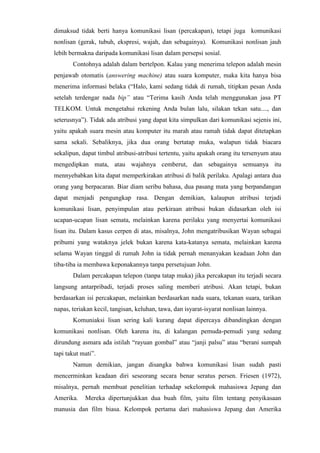 dimaksud tidak berti hanya komunikasi lisan (percakapan), tetapi juga komunikasi
nonlisan (gerak, tubuh, ekspresi, wajah, dan sebagainya). Komunikasi nonlisan jauh
lebih bermakna daripada komunikasi lisan dalam persepsi sosial.
Contohnya adalah dalam bertelpon. Kalau yang menerima telepon adalah mesin
penjawab otomatis (answering machine) atau suara komputer, maka kita hanya bisa
menerima informasi belaka (“Halo, kami sedang tidak di rumah, titipkan pesan Anda
setelah terdengar nada bip” atau “Terima kasih Anda telah menggunakan jasa PT
TELKOM. Untuk mengetahui rekening Anda bulan lalu, silakan tekan satu...., dan
seterusnya”). Tidak ada atribusi yang dapat kita simpulkan dari komunikasi sejenis ini,
yaitu apakah suara mesin atau komputer itu marah atau ramah tidak dapat ditetapkan
sama sekali. Sebaliknya, jika dua orang bertatap muka, walapun tidak biacara
sekalipun, dapat timbul atribusi-atribusi tertentu, yaitu apakah orang itu tersenyum atau
mengedipkan mata, atau wajahnya cemberut, dan sebagainya semuanya itu
mennyebabkan kita dapat memperkirakan atribusi di balik perilaku. Apalagi antara dua
orang yang berpacaran. Biar diam seribu bahasa, dua pasang mata yang berpandangan
dapat menjadi pengungkap rasa. Dengan demikian, kalaupun atribusi terjadi
komunikasi lisan, penyimpulan atau perkiraan atribusi bukan didasarkan oleh isi
ucapan-ucapan lisan semata, melainkan karena perilaku yang menyertai komunikasi
lisan itu. Dalam kasus cerpen di atas, misalnya, John mengatribusikan Wayan sebagai
pribumi yang wataknya jelek bukan karena kata-katanya semata, melainkan karena
selama Wayan tinggal di rumah John ia tidak pernah menanyakan keadaan John dan
tiba-tiba ia membawa keponakannya tanpa persetujuan John.
Dalam percakapan telepon (tanpa tatap muka) jika percakapan itu terjadi secara
langsung antarpribadi, terjadi proses saling memberi atribusi. Akan tetapi, bukan
berdasarkan isi percakapan, melainkan berdasarkan nada suara, tekanan suara, tarikan
napas, teriakan kecil, tangisan, keluhan, tawa, dan isyarat-isyarat nonlisan lainnya.
Komuniaksi lisan sering kali kurang dapat dipercaya dibandingkan dengan
komunikasi nonlisan. Oleh karena itu, di kalangan pemuda-pemudi yang sedang
dirundung asmara ada istilah “rayuan gombal” atau “janji palsu” atau “berani sumpah
tapi takut mati”.
Namun demikian, jangan disangka bahwa komunikasi lisan sudah pasti
mencerminkan keadaan diri seseorang secara benar seratus persen. Friesen (1972),
misalnya, pernah membuat penelitian terhadap sekelompok mahasiswa Jepang dan
Amerika. Mereka dipertunjukkan dua buah film, yaitu film tentang penyikasaan
manusia dan film biasa. Kelompok pertama dari mahasiswa Jepang dan Amerika
 