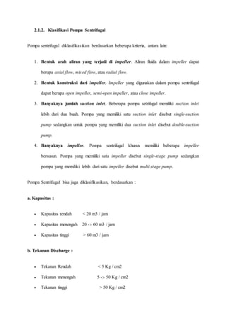 2.1.2. Klasifikasi Pompa Sentrifugal
Pompa sentrifugal diklasifikasikan berdasarkan beberapa kriteria, antara lain:
1. Bentuk arah aliran yang terjadi di impeller. Aliran fluida dalam impeller dapat
berupa axial flow, mixed flow, atau radial flow.
2. Bentuk konstruksi dari impeller. Impeller yang digunakan dalam pompa sentrifugal
dapat berupa open impeller, semi-open impeller, atau close impeller.
3. Banyaknya jumlah suction inlet. Beberapa pompa setrifugal memiliki suction inlet
lebih dari dua buah. Pompa yang memiliki satu suction inlet disebut single-suction
pump sedangkan untuk pompa yang memiliki dua suction inlet disebut double-suction
pump.
4. Banyaknya impeller. Pompa sentrifugal khusus memiliki beberapa impeller
bersusun. Pompa yang memiliki satu impeller disebut single-stage pump sedangkan
pompa yang memiliki lebih dari satu impeller disebut multi-stage pump.
Pompa Sentrifugal bisa juga diklasifikasikan, berdasarkan :
a. Kapasitas :
 Kapasitas rendah < 20 m3 / jam
 Kapasitas menengah 20 -:- 60 m3 / jam
 Kapasitas tinggi > 60 m3 / jam
b. Tekanan Discharge :
 Tekanan Rendah < 5 Kg / cm2
 Tekanan menengah 5 -:- 50 Kg / cm2
 Tekanan tinggi > 50 Kg / cm2
 