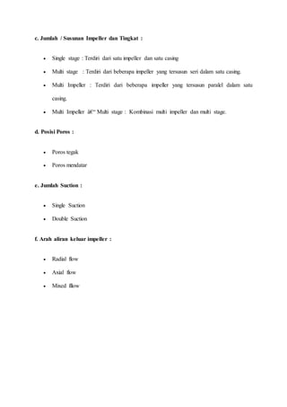 c. Jumlah / Susunan Impeller dan Tingkat :
 Single stage : Terdiri dari satu impeller dan satu casing
 Multi stage : Terdiri dari beberapa impeller yang tersusun seri dalam satu casing.
 Multi Impeller : Terdiri dari beberapa impeller yang tersusun paralel dalam satu
casing.
 Multi Impeller â€“ Multi stage : Kombinasi multi impeller dan multi stage.
d. Posisi Poros :
 Poros tegak
 Poros mendatar
e. Jumlah Suction :
 Single Suction
 Double Suction
f. Arah aliran keluar impeller :
 Radial flow
 Axial flow
 Mixed fllow
 