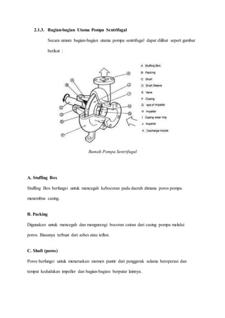 2.1.3. Bagian-bagian Utama Pompa Sentrifugal
Secara umum bagian-bagian utama pompa sentrifugal dapat dilihat sepert gambar
berikut :
Rumah Pompa Sentrifugal
A. Stuffing Box
Stuffing Box berfungsi untuk mencegah kebocoran pada daerah dimana poros pompa
menembus casing.
B. Packing
Digunakan untuk mencegah dan mengurangi bocoran cairan dari casing pompa melalui
poros. Biasanya terbuat dari asbes atau teflon.
C. Shaft (poros)
Poros berfungsi untuk meneruskan momen puntir dari penggerak selama beroperasi dan
tempat kedudukan impeller dan bagian-bagian berputar lainnya.
 