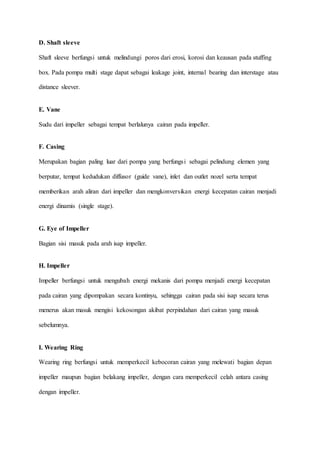 D. Shaft sleeve
Shaft sleeve berfungsi untuk melindungi poros dari erosi, korosi dan keausan pada stuffing
box. Pada pompa multi stage dapat sebagai leakage joint, internal bearing dan interstage atau
distance sleever.
E. Vane
Sudu dari impeller sebagai tempat berlalunya cairan pada impeller.
F. Casing
Merupakan bagian paling luar dari pompa yang berfungsi sebagai pelindung elemen yang
berputar, tempat kedudukan diffusor (guide vane), inlet dan outlet nozel serta tempat
memberikan arah aliran dari impeller dan mengkonversikan energi kecepatan cairan menjadi
energi dinamis (single stage).
G. Eye of Impeller
Bagian sisi masuk pada arah isap impeller.
H. Impeller
Impeller berfungsi untuk mengubah energi mekanis dari pompa menjadi energi kecepatan
pada cairan yang dipompakan secara kontinyu, sehingga cairan pada sisi isap secara terus
menerus akan masuk mengisi kekosongan akibat perpindahan dari cairan yang masuk
sebelumnya.
I. Wearing Ring
Wearing ring berfungsi untuk memperkecil kebocoran cairan yang melewati bagian depan
impeller maupun bagian belakang impeller, dengan cara memperkecil celah antara casing
dengan impeller.
 