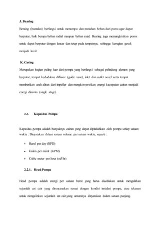 J. Bearing
Beraing (bantalan) berfungsi untuk menumpu dan menahan beban dari poros agar dapat
berputar, baik berupa beban radial maupun beban axial. Bearing juga memungkinkan poros
untuk dapat berputar dengan lancar dan tetap pada tempatnya, sehingga kerugian gesek
menjadi kecil.
K. Casing
Merupakan bagian paling luar dari pompa yang berfungsi sebagai pelindung elemen yang
berputar, tempat kedudukan diffusor (guide vane), inlet dan outlet nozel serta tempat
memberikan arah aliran dari impeller dan mengkonversikan energi kecepatan cairan menjadi
energi dinamis (single stage).
2.2. Kapasitas Pompa
Kapasitas pompa adalah banyaknya cairan yang dapat dipindahkan oleh pompa setiap satuan
waktu . Dinyatakan dalam satuan volume per satuan waktu, seperti :
 Barel per day (BPD)
 Galon per menit (GPM)
 Cubic meter per hour (m3/hr)
2.2.1. Head Pompa
Head pompa adalah energi per satuan berat yang harus disediakan untuk mengalirkan
sejumlah zat cair yang direncanakan sesuai dengan kondisi instalasi pompa, atau tekanan
untuk mengalirkan sejumlah zat cair,yang umumnya dinyatakan dalam satuan panjang.
 