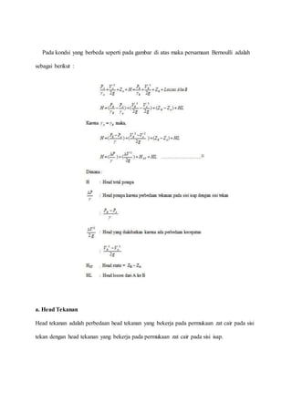 Pada kondsi yang berbeda seperti pada gambar di atas maka persamaan Bernoulli adalah
sebagai berikut :
a. Head Tekanan
Head tekanan adalah perbedaan head tekanan yang bekerja pada permukaan zat cair pada sisi
tekan dengan head tekanan yang bekerja pada permukaan zat cair pada sisi isap.
 