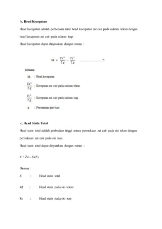 b. Head Kecepatan
Head kecepatan adalah perbedaan antar head kecepatan zat cair pada saluran tekan dengan
head kecepatan zat cair pada saluran isap.
Head kecepatan dapat dinyatakan dengan rumus :
c. Head Statis Total
Head statis total adalah perbedaan tinggi antara permukaan zat cair pada sisi tekan dengan
permukaan zat cair pada sisi isap.
Head statis total dapat dinyatakan dengan rumus :
Z = Zd - Zs(5)
Dimana :
Z : Head statis total
Zd : Head statis pada sisi tekan
Zs : Head statis pada sisi isap
 
