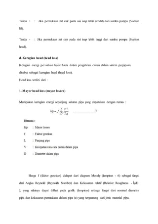 Tanda + : Jika permukaan zat cair pada sisi isap lebih rendah dari sumbu pompa (Suction
lift).
Tanda - : Jika permukaan zat cair pada sisi isap lebih tinggi dari sumbu pompa (Suction
head).
d. Kerugian head (head loss)
Kerugian energi per satuan berat fluida dalam pengaliran cairan dalam sistem perpipaan
disebut sebagai kerugian head (head loss).
Head loss terdiri dari :
1. Mayor head loss (mayor losses)
Merupakan kerugian energi sepanjang saluran pipa yang dinyatakan dengan rumus :
Harga f (faktor gesekan) didapat dari diagram Moody (lampiran - 6) sebagai fungsi
dari Angka Reynold (Reynolds Number) dan Kekasaran relatif (Relative Roughness - Îµ/D
), yang nilainya dapat dilihat pada grafik (lampiran) sebagai fungsi dari nominal diameter
pipa dan kekasaran permukaan dalam pipa (e) yang tergantung dari jenis material pipa.
 