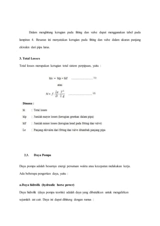 Dalam menghitung kerugian pada fitting dan valve dapat menggunakan tabel pada
lampiran 4. Besaran ini menyatakan kerugian pada fitting dan valve dalam ukuran panjang
ekivalen dari pipa lurus.
3. Total Losses
Total losses merupakan kerugian total sistem perpipaan, yaitu :
2.3. Daya Pompa
Daya pompa adalah besarnya energi persatuan waktu atau kecepatan melakukan kerja.
Ada beberapa pengertian daya, yaitu :
a.Daya hidrolik (hydraulic horse power)
Daya hidrolik (daya pompa teoritis) adalah daya yang dibutuhkan untuk mengalirkan
sejumlah zat cair. Daya ini dapat dihitung dengan rumus :
 