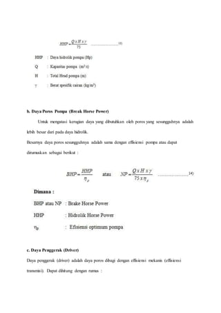 b. Daya Poros Pompa (Break Horse Power)
Untuk mengatasi kerugian daya yang dibutuhkan oleh poros yang sesungguhnya adalah
lebih besar dari pada daya hidrolik.
Besarnya daya poros sesungguhnya adalah sama dengan effisiensi pompa atau dapat
dirumuskan sebagai berikut :
c. Daya Penggerak (Driver)
Daya penggerak (driver) adalah daya poros dibagi dengan effisiensi mekanis (effisiensi
transmisi). Dapat dihitung dengan rumus :
 