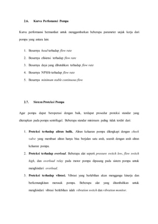 2.6. Kurva Perfomansi Pompa
Kurva performansi bermanfaat untuk menggambarkan beberapa parameter unjuk kerja dari
pompa yang antara lain:
1. Besarnya head terhadap flow rate
2. Besarnya efisiensi terhadap flow rate
3. Besarnya daya yang dibutuhkan terhadap flow rate
4. Besarnya NPSHr terhadap flow rate
5. Besarnya minimum stable continuous flow
2.7. Sistem Proteksi Pompa
Agar pompa dapat beroperasi dengan baik, terdapat prosedur proteksi standar yang
diterapkan pada pompa sentrifugal. Beberapa standar minimum paling tidak terdiri dari:
1. Proteksi terhadap aliran balik. Aliran keluaran pompa dilengkapi dengan check
valve yang membuat aliran hanya bisa berjalan satu arah, searah dengan arah aliran
keluaran pompa.
2. Proteksi terhadap overload. Beberapa alat seperti pressure switch low, flow switch
high, dan overload relay pada motor pompa dipasang pada sistem pompa untuk
menghindari overload.
3. Proteksi terhadap vibrasi. Vibrasi yang berlebihan akan menggangu kinerja dan
berkemungkinan merusak pompa. Beberapa alat yang ditambahkan untuk
menghindari vibrasi berlebihan ialah vibration switch dan vibration monitor.
 