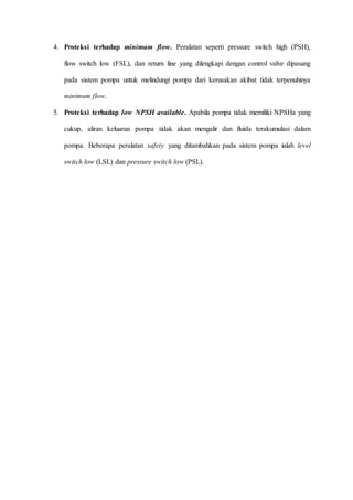 4. Proteksi terhadap minimum flow. Peralatan seperti pressure switch high (PSH),
flow switch low (FSL), dan return line yang dilengkapi dengan control valve dipasang
pada sistem pompa untuk melindungi pompa dari kerusakan akibat tidak terpenuhinya
minimum flow.
5. Proteksi terhadap low NPSH available. Apabila pompa tidak memiliki NPSHa yang
cukup, aliran keluaran pompa tidak akan mengalir dan fluida terakumulasi dalam
pompa. Beberapa peralatan safety yang ditambahkan pada sistem pompa ialah level
switch low (LSL) dan pressure switch low (PSL).
 