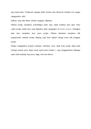 ring torque-meter. Pembacaan tegangan listrik tersebut akan dikonversi kedalam torsi dengan
menggunakan tabel
kalibrasi yang telah dibuat sebelum pengujian dilakukan.
Efisiensi pompa merupakan perbandingan antara daya output terhadap daya input. Daya
output pompa adalah daya yang digunakan untuk mengangkat air (water power). Sedangkan
input daya merupakan daya poros pompa. Efisiensi maksimum merupakan titik
pengoperasian optimum pompa dilapang yang harus dipakai sebagai acuan oleh pengguna
pompa.
Dengan menggunakan program komputer sederhana, kurva unjuk kerja pompa irigasi pada
berbagai putaran poros dapat tersaji seperti pada Gambar 1 yang menggambarkan hubungan
antara debit terhadap daya poros, tinggi total dan efisiensi.
 