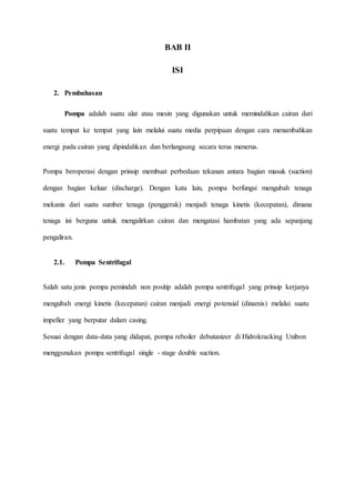 BAB II
ISI
2. Pembahasan
Pompa adalah suatu alat atau mesin yang digunakan untuk memindahkan cairan dari
suatu tempat ke tempat yang lain melalui suatu media perpipaan dengan cara menambahkan
energi pada cairan yang dipindahkan dan berlangsung secara terus menerus.
Pompa beroperasi dengan prinsip membuat perbedaan tekanan antara bagian masuk (suction)
dengan bagian keluar (discharge). Dengan kata lain, pompa berfungsi mengubah tenaga
mekanis dari suatu sumber tenaga (penggerak) menjadi tenaga kinetis (kecepatan), dimana
tenaga ini berguna untuk mengalirkan cairan dan mengatasi hambatan yang ada sepanjang
pengaliran.
2.1. Pompa Sentrifugal
Salah satu jenis pompa pemindah non positip adalah pompa sentrifugal yang prinsip kerjanya
mengubah energi kinetis (kecepatan) cairan menjadi energi potensial (dinamis) melalui suatu
impeller yang berputar dalam casing.
Sesuai dengan data-data yang didapat, pompa reboiler debutanizer di Hidrokracking Unibon
menggunakan pompa sentrifugal single - stage double suction.
 
