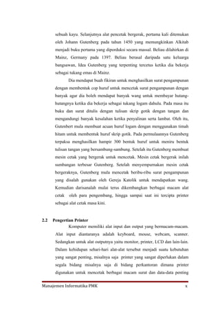 sebuah kayu. Selanjutnya alat pencetak bergerak, pertama kali ditemukan
       oleh Johann Gutenberg pada tahun 1450 yang memungkinkan Alkitab
       menjadi buku pertama yang diporduksi secara massal. Beliau dilahirkan di
       Mainz, Germany pada 1397. Beliau berasal daripada satu keluarga
       bangsawan, Idea Gutenberg yang terpenting tercetus ketika dia bekerja
       sebagai tukang emas di Mainz.
               Dia mendapat buah fikiran untuk menghasilkan surat pengampunan
       dengan membentuk cop huruf untuk mencetak surat pengampunan dengan
       banyak agar dia boleh mendapat banyak wang untuk membayar hutang-
       hutangnya ketika dia bekerja sebagai tukang logam dahulu. Pada masa itu
       buku dan surat ditulis dengan tulisan skrip gotik dengan tangan dan
       mengandungi banyak kesalahan ketika penyalinan serta lambat. Oleh itu,
       Gutenbert mula membuat acuan huruf logam dengan menggunakan timah
       hitam untuk membentuk huruf skrip gotik. Pada permulaannya Gutenberg
       terpaksa menghasilkan hampir 300 bentuk huruf untuk meniru bentuk
       tulisan tangan yang bersambung-sambung. Setelah itu Gutenberg membuat
       mesin cetak yang bergerak untuk mencetak. Mesin cetak bergerak inilah
       sumbangan terbesar Gutenberg. Setelah menyempurnakan mesin cetak
       bergeraknya, Gutenberg mula mencetak beribu-ribu surat pengampunan
       yang disalah gunakan oleh Gereja Katolik untuk mendapatkan wang.
       Kemudian darisanalah mulai terus dikembangkan berbagai macam alat
       cetak   oleh para pengembang, hingga sampai saat ini tercipta printer
       sebagai alat cetak masa kini.


2.2   Pengertian Printer
              Komputer memiliki alat input dan output yang bermacam-macam.
       Alat input diantaranya adalah keyboard, mouse, webcam, scanner.
       Sedangkan untuk alat outputnya yaitu monitor, printer, LCD dan lain-lain.
       Dalam kehidupan sehari-hari alat-alat tersebut menjadi suatu kebutuhan
       yang sangat penting, misalnya saja printer yang sangat diperlukan dalam
       segala bidang misalnya saja di bidang perkantoran dimana printer
       digunakan untuk mencetak berbagai macam surat dan data-data penting


Manajemen Informatika PMK                                                     x
 