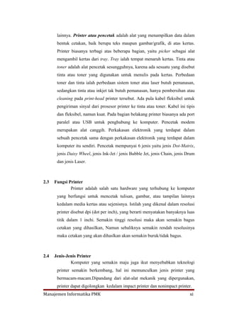 lainnya. Printer atau pencetak adalah alat yang menampilkan data dalam
       bentuk cetakan, baik berupa teks maupun gambar/grafik, di atas kertas.
       Printer biasanya terbagi atas beberapa bagian, yaitu picker sebagai alat
       mengambil kertas dari tray. Tray ialah tempat menaruh kertas. Tinta atau
       toner adalah alat pencetak sesungguhnya, karena ada sesuatu yang disebut
       tinta atau toner yang digunakan untuk menulis pada kertas. Perbedaan
       toner dan tinta ialah perbedaan sistem toner atau laser butuh pemanasan,
       sedangkan tinta atau inkjet tak butuh pemanasan, hanya pembersihan atau
       cleaning pada print-head printer tersebut. Ada pula kabel fleksibel untuk
       pengiriman sinyal dari prosesor printer ke tinta atau toner. Kabel ini tipis
       dan fleksibel, namun kuat. Pada bagian belakang printer biasanya ada port
       paralel atau USB untuk penghubung ke komputer. Pencetak modem
       merupakan alat canggih. Perkakasan elektronik yang terdapat dalam
       sebuah pencetak sama dengan perkakasan elektronik yang terdapat dalam
       komputer itu sendiri. Pencetak mempunyai 6 jenis yaitu jenis Dot-Matrix,
       jenis Daisy Wheel, jenis Ink-Jet / jenis Bubble Jet, jenis Chain, jenis Drum
       dan jenis Laser.



2.3   Fungsi Printer
              Printer adalah salah satu hardware yang terhubung ke komputer
       yang berfungsi untuk mencetak tulisan, gambar, atau tampilan lainnya
       kedalam media kertas atau sejenisnya. Istilah yang dikenal dalam resolusi
       printer disebut dpi (dot per inch), yang berarti menyatakan banyaknya luas
       titik dalam 1 inchi. Semakin tinggi resolusi maka akan semakin bagus
       cetakan yang dihasilkan, Namun sebaliknya semakin rendah resolusinya
       maka cetakan yang akan dihaslkan akan semakin buruk/tidak bagus.



2.4   Jenis-Jenis Printer
              Komputer yang semakin maju juga ikut menyebabkan teknologi
       printer semakin berkembang, hal ini memunculkan jenis printer yang
       bermacam-macam.Dipandang dari alat-alat mekanik yang dipergunakan,
       printer dapat digolongkan kedalam impact printer dan nonimpact printer.
Manajemen Informatika PMK                                                       xi
 