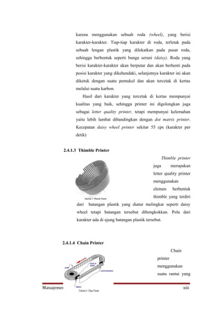karena menggunakan sebuah roda (wheel), yang berisi
               karakter-karakter. Tiap-tiap karakter di roda, terletak pada
               sebuah lengan plastik yang dilekatkan pada pusat roda,
               sehingga berbentuk seperti bunga seruni (daisy). Roda yang
               berisi karakter-karakter akan berputar dan akan berhenti pada
               posisi karakter yang dikehendaki, selanjutnya karakter ini akan
               diketuk dengan suatu pemukul dan akan tercetak di kertas
               melalui suatu karbon.
                  Hasil dari karakter yang tercetak di kertas mempunyai
               kualitas yang baik, sehingga printer ini digolongkan juga
               sebagai letter quality printer, tetapi mempunyai kelemahan
               yaitu lebih lambat dibandingkan dengan dot matrix printer.
               Kecepatan daisy wheel printer sekitar 55 cps (karakter per
               detik)


         2.4.1.3 Thimble Printer
                                                                 Thimble printer
                                                          juga        merupakan
                                                          letter quality printer
                                                          menggunakan
                                                          elemen      berbentuk
                                                          thimble yang terdiri
               dari     batangan plastik yang diatur melingkar seperti daisy
               wheel tetapi batangan tersebut dibengkokkan. Pola dari
               karakter ada di ujung batangan plastik tersebut.




        2.4.1.4 Chain Printer
                                                                      Chain
                                                            printer
                                                            menggunakan
                                                            suatu rantai yang


Manajemen Informatika PMK                                                     xiii
 