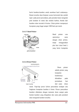berisi karakter-karakter untuk membuat hasil cetakannya.
                  Rantai tersebut akan berputar secara horizontal dan setelah
                  tepat pada posisi percetakan, palu pemukul akan mengetuk
                  pola karakter di rantai dan melalui karbon, bentuk dari
                  karakter akan tercetak di kertas. Chain printer mempunyai
                  kecepatan yang tinggi sampai 1000 baris per menit.


        2.4.1.5 Band Printer
                                                     Band      printer     cara
                                                     operasinya           sama
                                                     dengan chain printer,
                                                     tetapi    menggunakan
                                                     pita besi (steel band )
                                                     yang berisi kumpulan
              pola karakter




        2.4.1.6 Drum Printer


                                                              Drum       printer
                                                         adalah printer yang
                                                         kumpulan
                                                         karakternya
                                                         diletakkan        pada
                                                         permukaan         luar
                                                         dari suatu       drum
                  metal. Tiap-tiap posisi kolom pencetakan terdapat satu
                  lingkaran kumpulan karakter d drum. Proses pencetakan
                  karakter dilakukan dengan memutar drum sampai pada
                  bentuk karakter yang diinginkan dan suatu palu pemukul
                  akan mengetuk karakter tersebut.


Manajemen Informatika PMK                                                  xiv
 