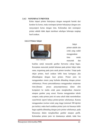 2.4.2   NONIMPACT PRINTER
             Kalau impact printer bekerjanya dengan mengetuk bentuk dari
             karakter ke kertas, maka nonimpact printer bekerjanya dengan cara
             menyemprot kertas dengan tinta. Kelemahan dari nonimpact
             printer adalah tidak dapat membuat sekaligus beberapa rangkap
             hasil cetakan.


       2.4.2.1 Printer Inkjet
                                                                          Inkjet
                                                                printer adalah alat
                                                                cetak yang sudah
                                                                menggunakan
                                                                tinta            untuk
                                                                mencetak           dan
                kualitas untuk mencetak gambar berwarna cukup bagus.
                Kecepatan mencetak jumlah halaman pada printer Inkjet tidak
                sama, tergantung pada jenis merk printer tersebut. Tetapi pada
                inkjet printer, hasil cetakan lebih lama keringnya jika
                dibandingkan    dengan      laser   printer.   Printer     jenis    ini
                menggunakan sistem yang berbeda dibanding dengan printer
                sebelumnya. Proses pencetakkannya menggunakan semprotan
                tinta (dimana      proses     penyemprotannya           diatur     oleh
                komputer) ke media cetak guna menghasilkan character
                ataupun gambar yang sesuai. Karena menggunakan teknik
                semprot, maka printer jenis ini sama sekali tidak menimbulkan
                suara/brisik seperti halnya printer-printer sebelumnya. Karena
                menggunakan resolusi cetak yang tinggi (minimal 300 dpi/dot
                per-inchie), maka hasil cetakkan printer jenis ini biasanya lebih
                bagus apabila dibanding dengan jenis printer sebelumnya, pada
                khususnya dalam menghasilkan gambar ataupun grafik.
                Kelemahan printer jenis ini diantaranya adalah, tidak bisa


Manajemen Informatika PMK                                                           xv
 