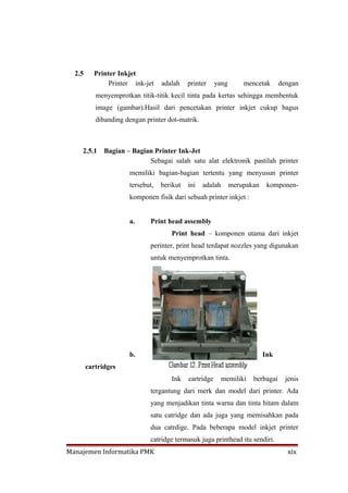 2.5     Printer Inkjet
               Printer ink-jet    adalah    printer     yang       mencetak      dengan
           menyemprotkan titik-titik kecil tinta pada kertas sehingga membentuk
           image (gambar).Hasil dari pencetakan printer inkjet cukup bagus
           dibanding dengan printer dot-matrik.



    2.5.1     Bagian – Bagian Printer Ink-Jet
                            Sebagai salah satu alat elektronik pastilah printer
                      memiliki bagian-bagian tertentu yang menyusun printer
                      tersebut,   berikut   ini   adalah       merupakan    komponen-
                      komponen fisik dari sebuah printer inkjet :


                      a.      Print head assembly
                                     Print head – komponen utama dari inkjet
                              perinter, print head terdapat nozzles yang digunakan
                              untuk menyemprotkan tinta.




                      b.                                                   Ink
        cartridges
                                     Ink    cartridge      memiliki   berbagai     jenis
                              tergantung dari merk dan model dari printer. Ada
                              yang menjadikan tinta warna dan tinta hitam dalam
                              satu catridge dan ada juga yang memisahkan pada
                              dua catrdige. Pada beberapa model inkjet printer
                              catridge termasuk juga printhead itu sendiri.
Manajemen Informatika PMK                                                          xix
 