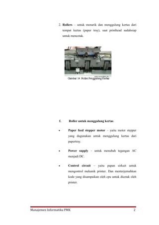 2. Rollers – untuk menarik dan menggulung kertas dari
                      tempat kertas (paper tray), saat printhead sudahsiap
                      untuk mencetak.




                 f.       Roller untuk menggulung kertas

                 •        Paper feed stepper motor – yaitu motor stepper
                          yang dugunakan untuk menggulung kertas dari
                          papertray.

                 •        Power supply – untuk menubah tegangan AC
                          menjadi DC.

                 •        Control circuit – yaitu papan sirkuit untuk
                          mengontrol mekanik printer. Dan menterjemahkan
                          kode yang disampaikan oleh cpu untuk dicetak oleh
                          printer.




Manajemen Informatika PMK                                                2
 