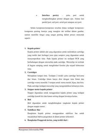•       Interface      port(s)    –     yaitu        port    untuk
                             menghunbungkan printer dengan cpu. Antara lain
                             paralel port, usb port, serial port ataupun scsi port.

             Selain komponen-komponen tersebut diatas terdapat komponen-
     komponen penting lainnya yang mungkin tak terlihat dalam gambar,
     namun memiliki fungsi yang sangat penting dalam proses mencetak
     seperti :




     1. Kepala printer
         Kepala printer adalah alat yang digunakan untuk meletakkan cartridge
         yang terdiri dari berbagai jenis pipa semprot yang digunakan untuk
         menyemprotkan tinta. Pada kepala printer ini terdapat PCB yang
         berhubungan dengan microchip pada cartridge. Microchip ini terletak
         di bagian samping untuk menghindari konslet jika terjadi kebocoran
         tinta.
     2. Cartridges
         Merupakan tempat tinta. Terdapat 2 model yaitu cartridge berwarna
         dan hitam. Cartridge hitam hanya diisi dengan tinta hitam dan
         cartridge warna memiliki 3 tempat untuk warna merah, hijau, dan biru.
         Pada cartridge terdapat microchip yang mengendalikan keluarnya tinta.
     3. Stepper motor kepala printer
         Stepper digunakan untuk menggerakan kepala printer yang terdapat
         cartridge kearah kiri dan kanan seiring dengan lewatnya kertas.
     4. Belt
         Belt digunakan untuk menghubungkan rangkaian kepala printer
         dengan stepper motor.
     5. Stabillezer Bar
         Rangkaian       kepala   printer   menggunakan      stabilizer     bar   untuk
         meyakinkan bahwa pergerakan di dalam printer terkontrol.
     6. Rangkaian Penggerak kertas, yang terdiri dari :



Manajemen Informatika PMK                                                             3
 
