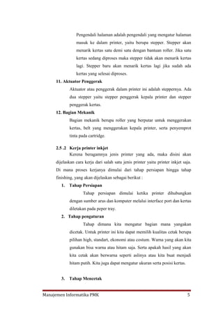 Pengendali halaman adalah pengendali yang mengatur halaman
                masuk ke dalam printer, yaitu berupa stepper. Stepper akan
                menarik kertas satu demi satu dengan bantuan roller. Jika satu
                kertas sedang diproses maka stepper tidak akan menarik kertas
                lagi. Stepper baru akan menarik kertas lagi jika sudah ada
                kertas yang selesai diproses.
     11. Aktuator Penggerak
             Aktuator atau penggerak dalam printer ini adalah steppernya. Ada
             dua stepper yaitu stepper penggerak kepala printer dan stepper
             penggerak kertas.
     12. Bagian Mekanik
             Bagian mekanik berupa roller yang berputar untuk menggerakan
             kertas, belt yang menggerakan kepala printer, serta penyemprot
             tinta pada cartridge.

     2.5 .2 Kerja printer inkjet
            Kerena beragamnya jenis printer yang ada, maka disini akan
     dijelaskan cara kerja dari salah satu jenis printer yaitu printer inkjet saja.
     Di mana proses kerjanya dimulai dari tahap persiapan hingga tahap
     finishing, yang akan dijelaskan sebagai berikut :
        1.   Tahap Persiapan
                    Tahap persiapan dimulai ketika printer dihubungkan
             dengan sumber arus dan komputer melalui interface port dan kertas
             diletakan pada peper tray.
        2. Tahap pengaturan
                    Tahap dimana kita mengatur bagian mana yangakan
             dicetak. Untuk printer ini kita dapat memilih kualitas cetak berupa
             pilihan high, standart, ekonomi atau costum. Warna yang akan kita
             gunakan bisa warna atau hitam saja. Serta apakah hasil yang akan
             kita cetak akan berwarna seperti aslinya atau kita buat menjadi
             hitam putih. Kita juga dapat mengatur ukuran serta posisi kertas.


        3.   Tahap Mencetak


Manajemen Informatika PMK                                                        5
 