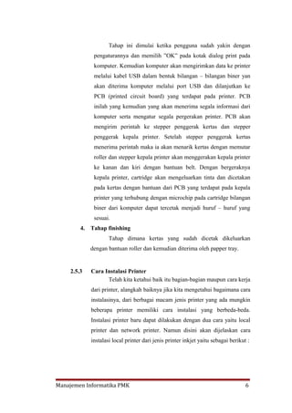 Tahap ini dimulai ketika pengguna sudah yakin dengan
              pengaturannya dan memilih ”OK” pada kotak dialog print pada
              komputer. Kemudian komputer akan mengirimkan data ke printer
              melalui kabel USB dalam bentuk bilangan – bilangan biner yan
              akan diterima komputer melalui port USB dan dilanjutkan ke
              PCB (printed circuit board) yang terdapat pada printer. PCB
              inilah yang kemudian yang akan menerima segala informasi dari
              komputer serta mengatur segala pergerakan printer. PCB akan
              mengirim perintah ke stepper penggerak kertas dan stepper
              penggerak kepala printer. Setelah stepper penggerak kertas
              menerima perintah maka ia akan menarik kertas dengan memutar
              roller dan stepper kepala printer akan menggerakan kepala printer
              ke kanan dan kiri dengan bantuan belt. Dengan bergeraknya
              kepala printer, cartridge akan mengeluarkan tinta dan dicetakan
              pada kertas dengan bantuan dari PCB yang terdapat pada kepala
              printer yang terhubung dengan microchip pada cartridge bilangan
              biner dari komputer dapat tercetak menjadi huruf – huruf yang
              sesuai.
        4.   Tahap finishing
                     Tahap dimana kertas yang sudah dicetak dikeluarkan
             dengan bantuan roller dan kemudian diterima oleh papper tray.


    2.5.3    Cara Instalasi Printer
                   Telah kita ketahui baik itu bagian-bagian maupun cara kerja
             dari printer, alangkah baiknya jika kita mengetahui bagaimana cara
             instalasinya, dari berbagai macam jenis printer yang ada mungkin
             beberapa printer memiliki cara instalasi yang berbeda-beda.
             Instalasi printer baru dapat dilakukan dengan dua cara yaitu local
             printer dan network printer. Namun disini akan dijelaskan cara
             instalasi local printer dari jenis printer inkjet yaitu sebagai berikut :




Manajemen Informatika PMK                                                           6
 