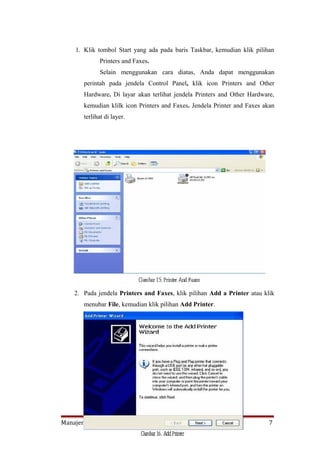 1. Klik tombol Start yang ada pada baris Taskbar, kemudian klik pilihan
             Printers and Faxes.
             Selain menggunakan cara diatas, Anda dapat menggunakan
       perintah pada jendela Control Panel, klik icon Printers and Other
       Hardware. Di layar akan terlihat jendela Printers and Other Hardware,
       kemudian klilk icon Printers and Faxes. Jendela Printer and Faxes akan
       terlihat di layer.




    2. Pada jendela Printers and Faxes, klik pilihan Add a Printer atau klik
       menubar File, kemudian klik pilihan Add Printer.




Manajemen Informatika PMK                                                  7
 