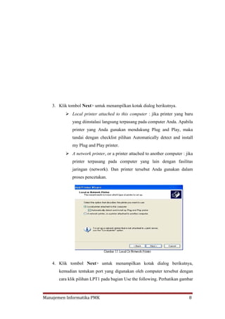 3. Klik tombol Next> untuk menampilkan kotak dialog berikutnya.
           Local printer attached to this computer : jika printer yang baru
              yang diinstalasi langsung terpasang pada computer Anda. Apabila
              printer yang Anda gunakan mendukung Plug and Play, maka
              tandai dengan checklist pilihan Automatically detect and install
              my Plug and Play printer.
           A network printer, or a printer attached to another computer : jika
              printer terpasang pada computer yang lain dengan fasilitas
              jaringan (network). Dan printer tersebut Anda gunakan dalam
              proses pencetakan.




    4. Klik tombol Next> untuk menampilkan kotak dialog berikutnya,
       kemudian tentukan port yang digunakan oleh computer tersebut dengan
       cara klik pilihan LPT1 pada bagian Use the following. Perhatikan gambar



Manajemen Informatika PMK                                                    8
 