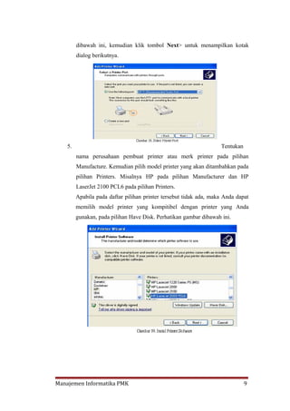 dibawah ini, kemudian klik tombol Next> untuk menampilkan kotak
         dialog berikutnya.




    5.                                                              Tentukan
         nama perusahaan pembuat printer atau merk printer pada pilihan
         Manufacture. Kemudian pilih model printer yang akan ditambahkan pada
         pilihan Printers. Misalnya HP pada pilihan Manufacturer dan HP
         LaserJet 2100 PCL6 pada pilihan Printers.
         Apabila pada daftar pilihan printer tersebut tidak ada, maka Anda dapat
         memilih model printer yang kompitibel dengan printer yang Anda
         gunakan, pada pilihan Have Disk. Perhatikan gambar dibawah ini.




Manajemen Informatika PMK                                                      9
 